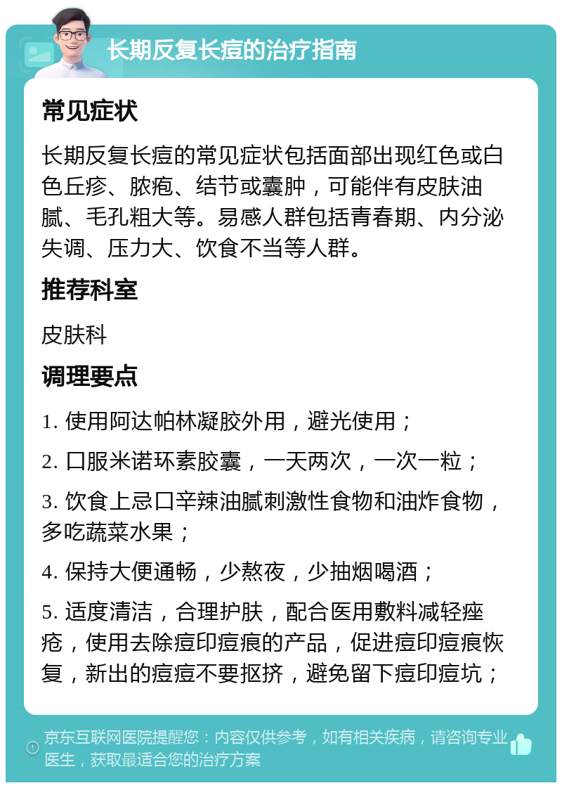 长期反复长痘的治疗指南 常见症状 长期反复长痘的常见症状包括面部出现红色或白色丘疹、脓疱、结节或囊肿，可能伴有皮肤油腻、毛孔粗大等。易感人群包括青春期、内分泌失调、压力大、饮食不当等人群。 推荐科室 皮肤科 调理要点 1. 使用阿达帕林凝胶外用，避光使用； 2. 口服米诺环素胶囊，一天两次，一次一粒； 3. 饮食上忌口辛辣油腻刺激性食物和油炸食物，多吃蔬菜水果； 4. 保持大便通畅，少熬夜，少抽烟喝酒； 5. 适度清洁，合理护肤，配合医用敷料减轻痤疮，使用去除痘印痘痕的产品，促进痘印痘痕恢复，新出的痘痘不要抠挤，避免留下痘印痘坑；