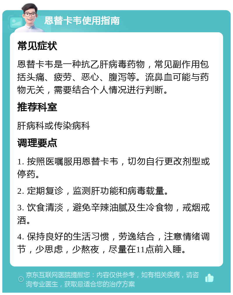 恩替卡韦使用指南 常见症状 恩替卡韦是一种抗乙肝病毒药物，常见副作用包括头痛、疲劳、恶心、腹泻等。流鼻血可能与药物无关，需要结合个人情况进行判断。 推荐科室 肝病科或传染病科 调理要点 1. 按照医嘱服用恩替卡韦，切勿自行更改剂型或停药。 2. 定期复诊，监测肝功能和病毒载量。 3. 饮食清淡，避免辛辣油腻及生冷食物，戒烟戒酒。 4. 保持良好的生活习惯，劳逸结合，注意情绪调节，少思虑，少熬夜，尽量在11点前入睡。