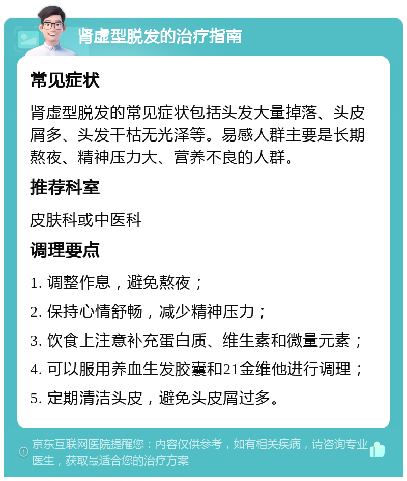 肾虚型脱发的治疗指南 常见症状 肾虚型脱发的常见症状包括头发大量掉落、头皮屑多、头发干枯无光泽等。易感人群主要是长期熬夜、精神压力大、营养不良的人群。 推荐科室 皮肤科或中医科 调理要点 1. 调整作息，避免熬夜； 2. 保持心情舒畅，减少精神压力； 3. 饮食上注意补充蛋白质、维生素和微量元素； 4. 可以服用养血生发胶囊和21金维他进行调理； 5. 定期清洁头皮，避免头皮屑过多。