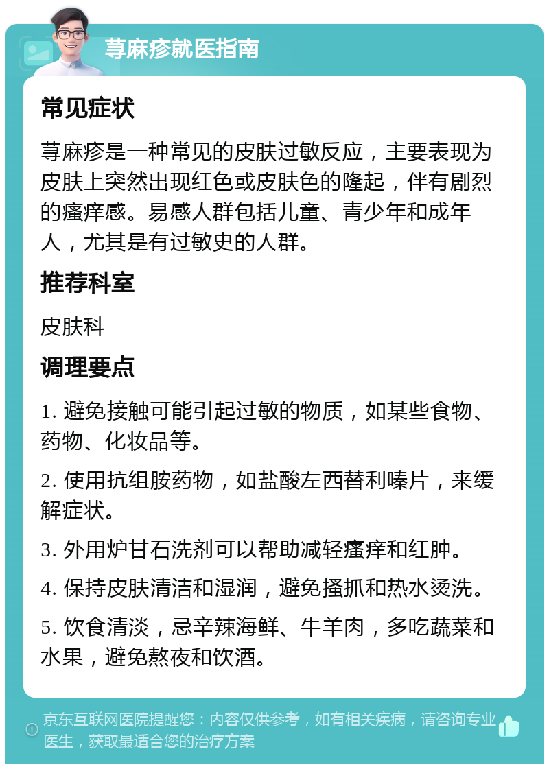 荨麻疹就医指南 常见症状 荨麻疹是一种常见的皮肤过敏反应，主要表现为皮肤上突然出现红色或皮肤色的隆起，伴有剧烈的瘙痒感。易感人群包括儿童、青少年和成年人，尤其是有过敏史的人群。 推荐科室 皮肤科 调理要点 1. 避免接触可能引起过敏的物质，如某些食物、药物、化妆品等。 2. 使用抗组胺药物，如盐酸左西替利嗪片，来缓解症状。 3. 外用炉甘石洗剂可以帮助减轻瘙痒和红肿。 4. 保持皮肤清洁和湿润，避免搔抓和热水烫洗。 5. 饮食清淡，忌辛辣海鲜、牛羊肉，多吃蔬菜和水果，避免熬夜和饮酒。