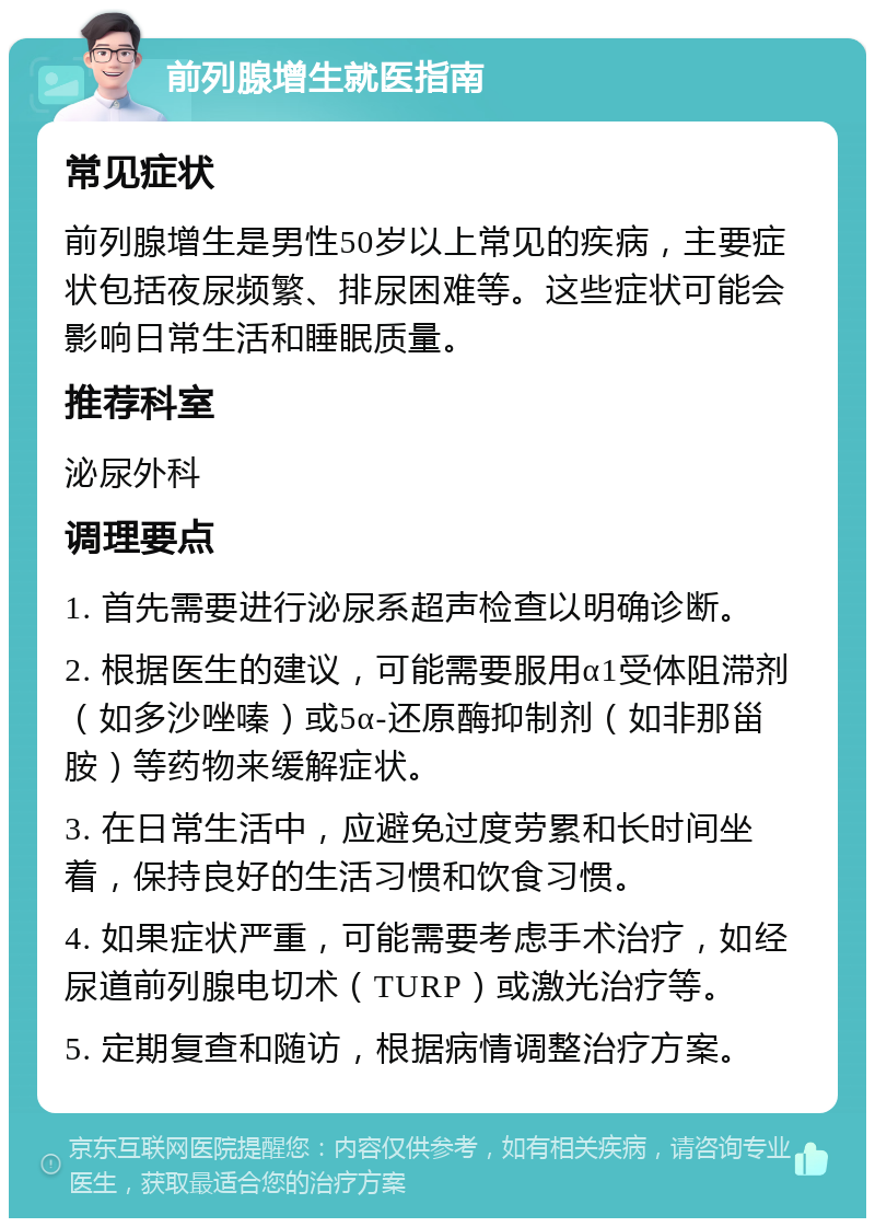 前列腺增生就医指南 常见症状 前列腺增生是男性50岁以上常见的疾病，主要症状包括夜尿频繁、排尿困难等。这些症状可能会影响日常生活和睡眠质量。 推荐科室 泌尿外科 调理要点 1. 首先需要进行泌尿系超声检查以明确诊断。 2. 根据医生的建议，可能需要服用α1受体阻滞剂（如多沙唑嗪）或5α-还原酶抑制剂（如非那甾胺）等药物来缓解症状。 3. 在日常生活中，应避免过度劳累和长时间坐着，保持良好的生活习惯和饮食习惯。 4. 如果症状严重，可能需要考虑手术治疗，如经尿道前列腺电切术（TURP）或激光治疗等。 5. 定期复查和随访，根据病情调整治疗方案。