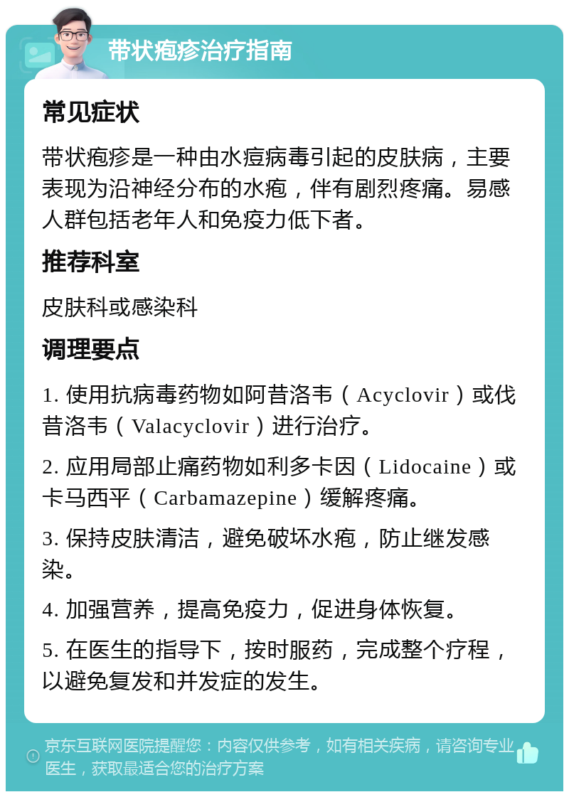 带状疱疹治疗指南 常见症状 带状疱疹是一种由水痘病毒引起的皮肤病，主要表现为沿神经分布的水疱，伴有剧烈疼痛。易感人群包括老年人和免疫力低下者。 推荐科室 皮肤科或感染科 调理要点 1. 使用抗病毒药物如阿昔洛韦（Acyclovir）或伐昔洛韦（Valacyclovir）进行治疗。 2. 应用局部止痛药物如利多卡因（Lidocaine）或卡马西平（Carbamazepine）缓解疼痛。 3. 保持皮肤清洁，避免破坏水疱，防止继发感染。 4. 加强营养，提高免疫力，促进身体恢复。 5. 在医生的指导下，按时服药，完成整个疗程，以避免复发和并发症的发生。