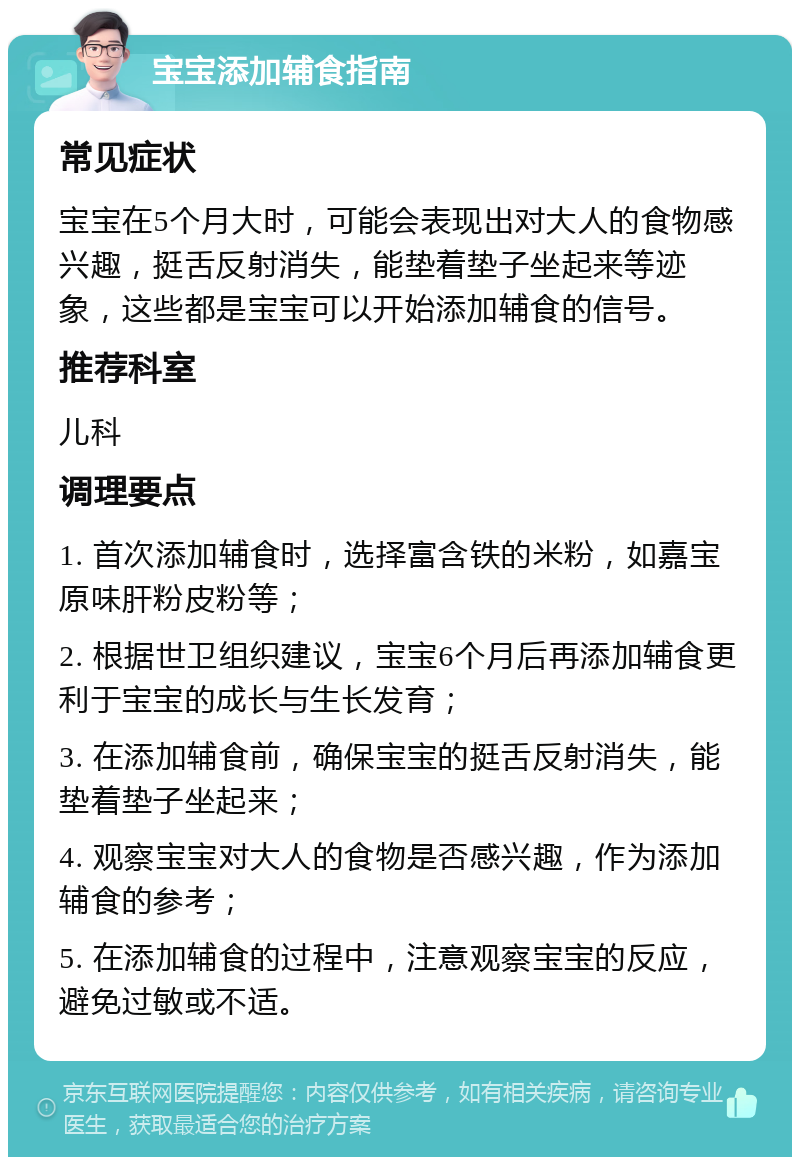 宝宝添加辅食指南 常见症状 宝宝在5个月大时，可能会表现出对大人的食物感兴趣，挺舌反射消失，能垫着垫子坐起来等迹象，这些都是宝宝可以开始添加辅食的信号。 推荐科室 儿科 调理要点 1. 首次添加辅食时，选择富含铁的米粉，如嘉宝原味肝粉皮粉等； 2. 根据世卫组织建议，宝宝6个月后再添加辅食更利于宝宝的成长与生长发育； 3. 在添加辅食前，确保宝宝的挺舌反射消失，能垫着垫子坐起来； 4. 观察宝宝对大人的食物是否感兴趣，作为添加辅食的参考； 5. 在添加辅食的过程中，注意观察宝宝的反应，避免过敏或不适。