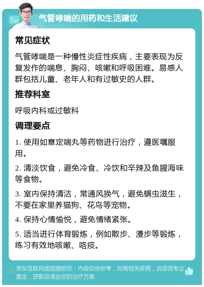 气管哮喘的用药和生活建议 常见症状 气管哮喘是一种慢性炎症性疾病，主要表现为反复发作的喘息、胸闷、咳嗽和呼吸困难。易感人群包括儿童、老年人和有过敏史的人群。 推荐科室 呼吸内科或过敏科 调理要点 1. 使用如意定喘丸等药物进行治疗，遵医嘱服用。 2. 清淡饮食，避免冷食、冷饮和辛辣及鱼腥海味等食物。 3. 室内保持清洁，常通风换气，避免螨虫滋生，不要在家里养猫狗、花鸟等宠物。 4. 保持心情愉悦，避免情绪紧张。 5. 适当进行体育锻炼，例如散步、漫步等锻炼，练习有效地咳嗽、咯痰。