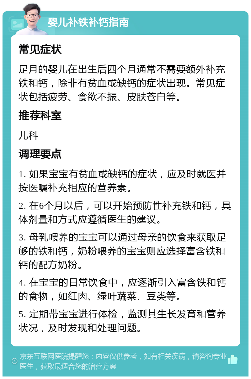 婴儿补铁补钙指南 常见症状 足月的婴儿在出生后四个月通常不需要额外补充铁和钙，除非有贫血或缺钙的症状出现。常见症状包括疲劳、食欲不振、皮肤苍白等。 推荐科室 儿科 调理要点 1. 如果宝宝有贫血或缺钙的症状，应及时就医并按医嘱补充相应的营养素。 2. 在6个月以后，可以开始预防性补充铁和钙，具体剂量和方式应遵循医生的建议。 3. 母乳喂养的宝宝可以通过母亲的饮食来获取足够的铁和钙，奶粉喂养的宝宝则应选择富含铁和钙的配方奶粉。 4. 在宝宝的日常饮食中，应逐渐引入富含铁和钙的食物，如红肉、绿叶蔬菜、豆类等。 5. 定期带宝宝进行体检，监测其生长发育和营养状况，及时发现和处理问题。