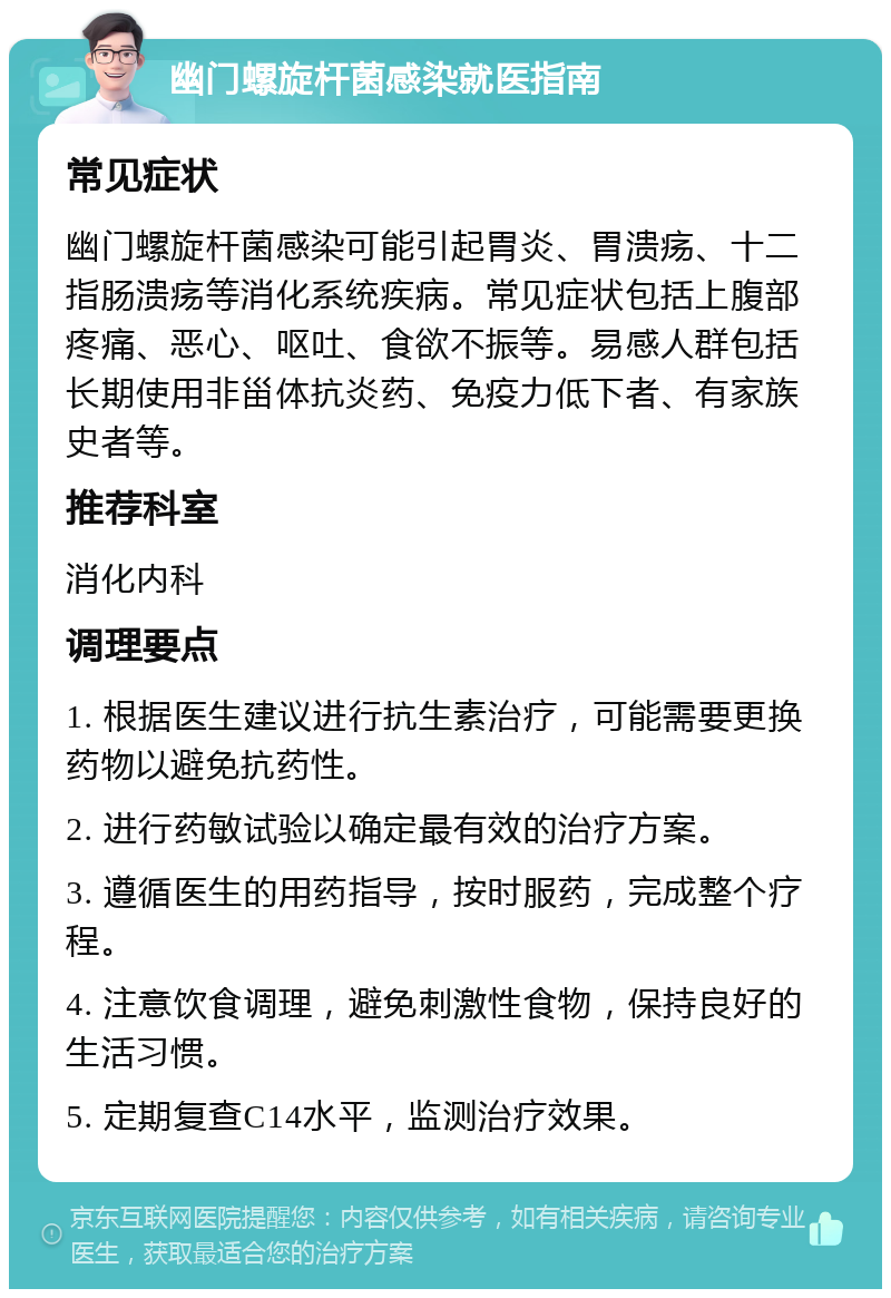 幽门螺旋杆菌感染就医指南 常见症状 幽门螺旋杆菌感染可能引起胃炎、胃溃疡、十二指肠溃疡等消化系统疾病。常见症状包括上腹部疼痛、恶心、呕吐、食欲不振等。易感人群包括长期使用非甾体抗炎药、免疫力低下者、有家族史者等。 推荐科室 消化内科 调理要点 1. 根据医生建议进行抗生素治疗，可能需要更换药物以避免抗药性。 2. 进行药敏试验以确定最有效的治疗方案。 3. 遵循医生的用药指导，按时服药，完成整个疗程。 4. 注意饮食调理，避免刺激性食物，保持良好的生活习惯。 5. 定期复查C14水平，监测治疗效果。