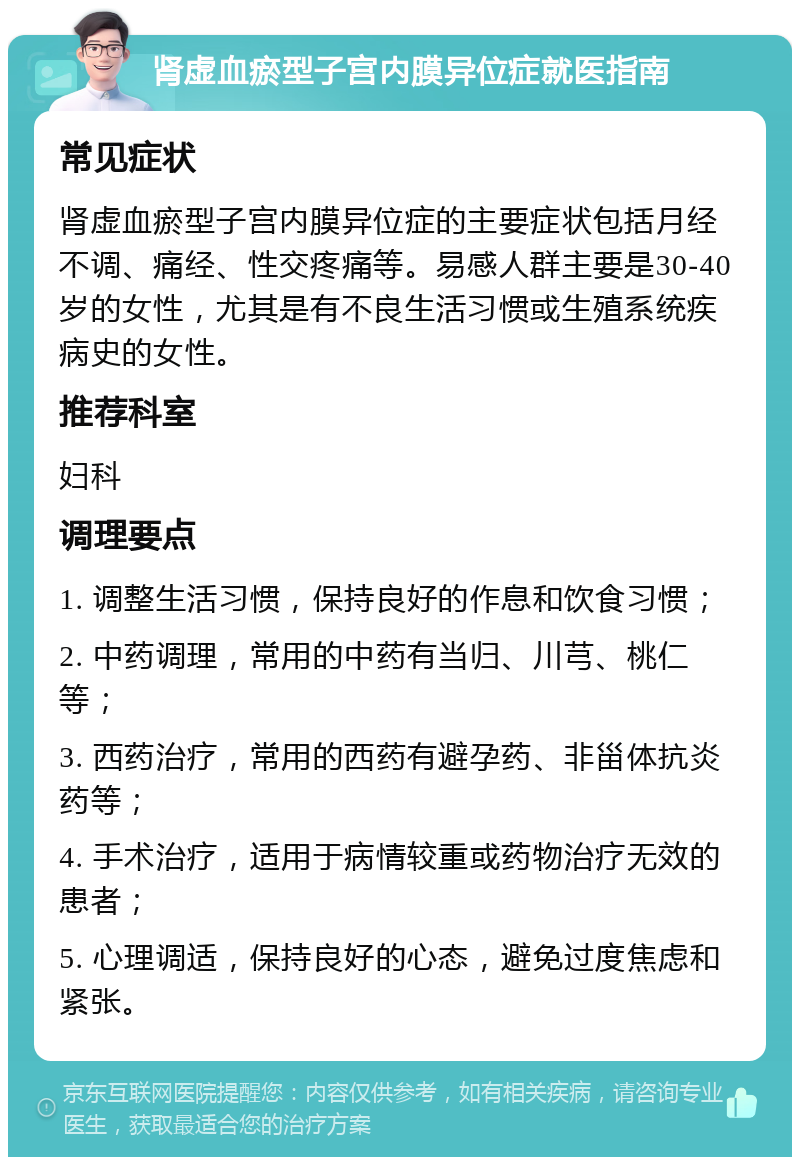 肾虚血瘀型子宫内膜异位症就医指南 常见症状 肾虚血瘀型子宫内膜异位症的主要症状包括月经不调、痛经、性交疼痛等。易感人群主要是30-40岁的女性，尤其是有不良生活习惯或生殖系统疾病史的女性。 推荐科室 妇科 调理要点 1. 调整生活习惯，保持良好的作息和饮食习惯； 2. 中药调理，常用的中药有当归、川芎、桃仁等； 3. 西药治疗，常用的西药有避孕药、非甾体抗炎药等； 4. 手术治疗，适用于病情较重或药物治疗无效的患者； 5. 心理调适，保持良好的心态，避免过度焦虑和紧张。