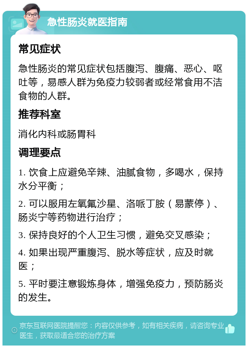 急性肠炎就医指南 常见症状 急性肠炎的常见症状包括腹泻、腹痛、恶心、呕吐等，易感人群为免疫力较弱者或经常食用不洁食物的人群。 推荐科室 消化内科或肠胃科 调理要点 1. 饮食上应避免辛辣、油腻食物，多喝水，保持水分平衡； 2. 可以服用左氧氟沙星、洛哌丁胺（易蒙停）、肠炎宁等药物进行治疗； 3. 保持良好的个人卫生习惯，避免交叉感染； 4. 如果出现严重腹泻、脱水等症状，应及时就医； 5. 平时要注意锻炼身体，增强免疫力，预防肠炎的发生。