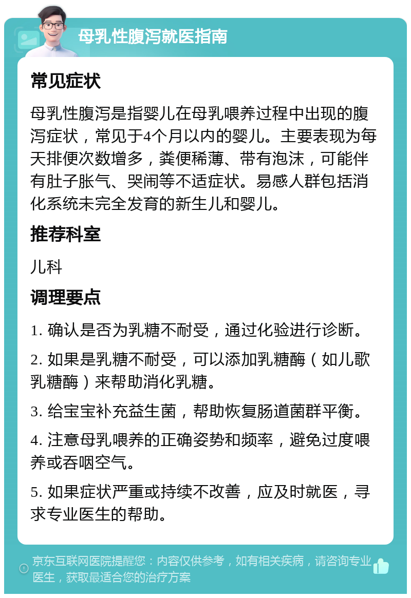 母乳性腹泻就医指南 常见症状 母乳性腹泻是指婴儿在母乳喂养过程中出现的腹泻症状，常见于4个月以内的婴儿。主要表现为每天排便次数增多，粪便稀薄、带有泡沫，可能伴有肚子胀气、哭闹等不适症状。易感人群包括消化系统未完全发育的新生儿和婴儿。 推荐科室 儿科 调理要点 1. 确认是否为乳糖不耐受，通过化验进行诊断。 2. 如果是乳糖不耐受，可以添加乳糖酶（如儿歌乳糖酶）来帮助消化乳糖。 3. 给宝宝补充益生菌，帮助恢复肠道菌群平衡。 4. 注意母乳喂养的正确姿势和频率，避免过度喂养或吞咽空气。 5. 如果症状严重或持续不改善，应及时就医，寻求专业医生的帮助。