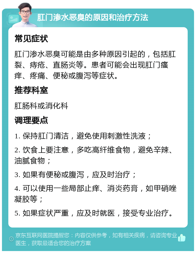 肛门渗水恶臭的原因和治疗方法 常见症状 肛门渗水恶臭可能是由多种原因引起的，包括肛裂、痔疮、直肠炎等。患者可能会出现肛门瘙痒、疼痛、便秘或腹泻等症状。 推荐科室 肛肠科或消化科 调理要点 1. 保持肛门清洁，避免使用刺激性洗液； 2. 饮食上要注意，多吃高纤维食物，避免辛辣、油腻食物； 3. 如果有便秘或腹泻，应及时治疗； 4. 可以使用一些局部止痒、消炎药膏，如甲硝唑凝胶等； 5. 如果症状严重，应及时就医，接受专业治疗。