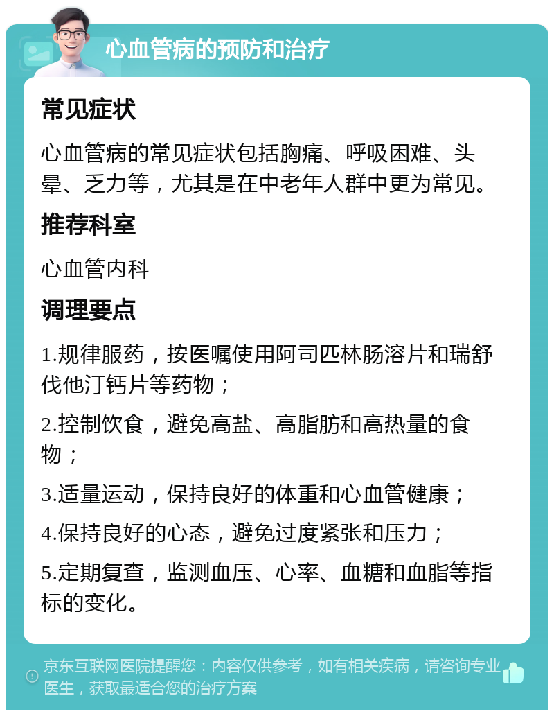 心血管病的预防和治疗 常见症状 心血管病的常见症状包括胸痛、呼吸困难、头晕、乏力等，尤其是在中老年人群中更为常见。 推荐科室 心血管内科 调理要点 1.规律服药，按医嘱使用阿司匹林肠溶片和瑞舒伐他汀钙片等药物； 2.控制饮食，避免高盐、高脂肪和高热量的食物； 3.适量运动，保持良好的体重和心血管健康； 4.保持良好的心态，避免过度紧张和压力； 5.定期复查，监测血压、心率、血糖和血脂等指标的变化。