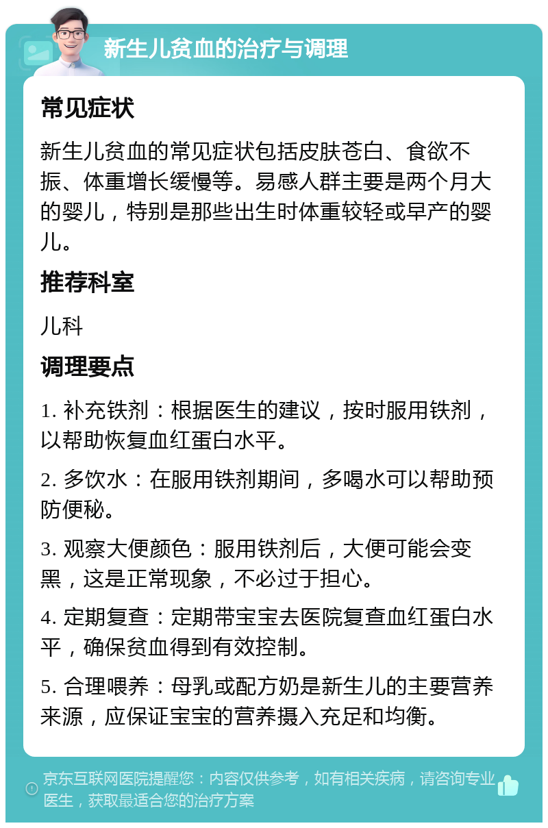 新生儿贫血的治疗与调理 常见症状 新生儿贫血的常见症状包括皮肤苍白、食欲不振、体重增长缓慢等。易感人群主要是两个月大的婴儿，特别是那些出生时体重较轻或早产的婴儿。 推荐科室 儿科 调理要点 1. 补充铁剂：根据医生的建议，按时服用铁剂，以帮助恢复血红蛋白水平。 2. 多饮水：在服用铁剂期间，多喝水可以帮助预防便秘。 3. 观察大便颜色：服用铁剂后，大便可能会变黑，这是正常现象，不必过于担心。 4. 定期复查：定期带宝宝去医院复查血红蛋白水平，确保贫血得到有效控制。 5. 合理喂养：母乳或配方奶是新生儿的主要营养来源，应保证宝宝的营养摄入充足和均衡。