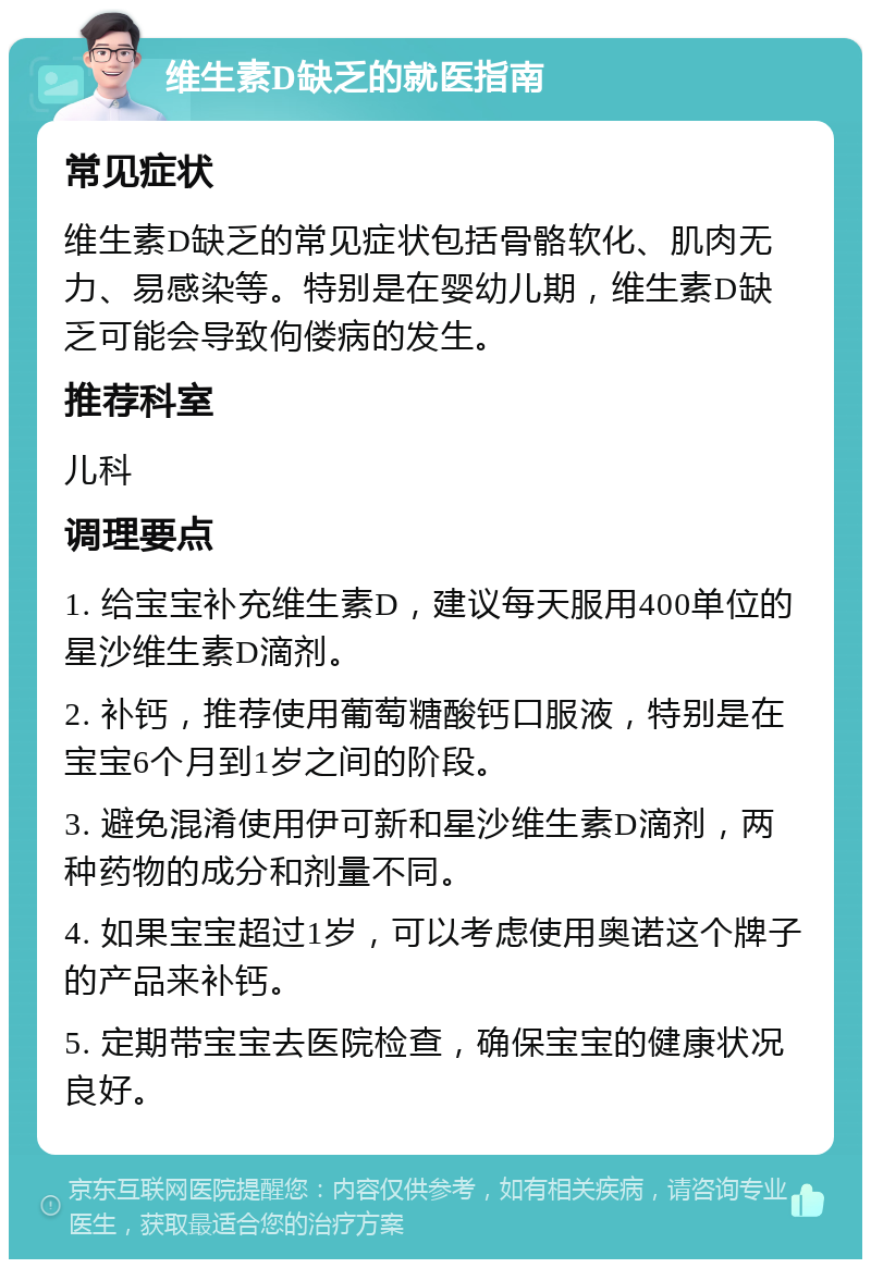 维生素D缺乏的就医指南 常见症状 维生素D缺乏的常见症状包括骨骼软化、肌肉无力、易感染等。特别是在婴幼儿期，维生素D缺乏可能会导致佝偻病的发生。 推荐科室 儿科 调理要点 1. 给宝宝补充维生素D，建议每天服用400单位的星沙维生素D滴剂。 2. 补钙，推荐使用葡萄糖酸钙口服液，特别是在宝宝6个月到1岁之间的阶段。 3. 避免混淆使用伊可新和星沙维生素D滴剂，两种药物的成分和剂量不同。 4. 如果宝宝超过1岁，可以考虑使用奥诺这个牌子的产品来补钙。 5. 定期带宝宝去医院检查，确保宝宝的健康状况良好。