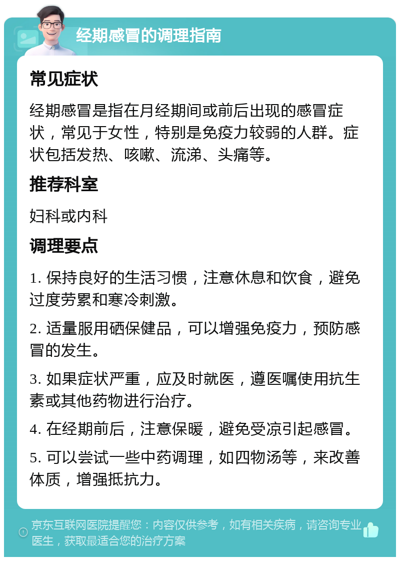 经期感冒的调理指南 常见症状 经期感冒是指在月经期间或前后出现的感冒症状，常见于女性，特别是免疫力较弱的人群。症状包括发热、咳嗽、流涕、头痛等。 推荐科室 妇科或内科 调理要点 1. 保持良好的生活习惯，注意休息和饮食，避免过度劳累和寒冷刺激。 2. 适量服用硒保健品，可以增强免疫力，预防感冒的发生。 3. 如果症状严重，应及时就医，遵医嘱使用抗生素或其他药物进行治疗。 4. 在经期前后，注意保暖，避免受凉引起感冒。 5. 可以尝试一些中药调理，如四物汤等，来改善体质，增强抵抗力。