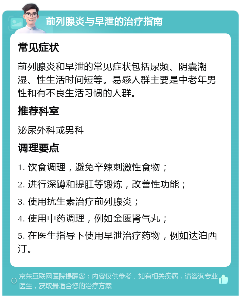 前列腺炎与早泄的治疗指南 常见症状 前列腺炎和早泄的常见症状包括尿频、阴囊潮湿、性生活时间短等。易感人群主要是中老年男性和有不良生活习惯的人群。 推荐科室 泌尿外科或男科 调理要点 1. 饮食调理，避免辛辣刺激性食物； 2. 进行深蹲和提肛等锻炼，改善性功能； 3. 使用抗生素治疗前列腺炎； 4. 使用中药调理，例如金匮肾气丸； 5. 在医生指导下使用早泄治疗药物，例如达泊西汀。