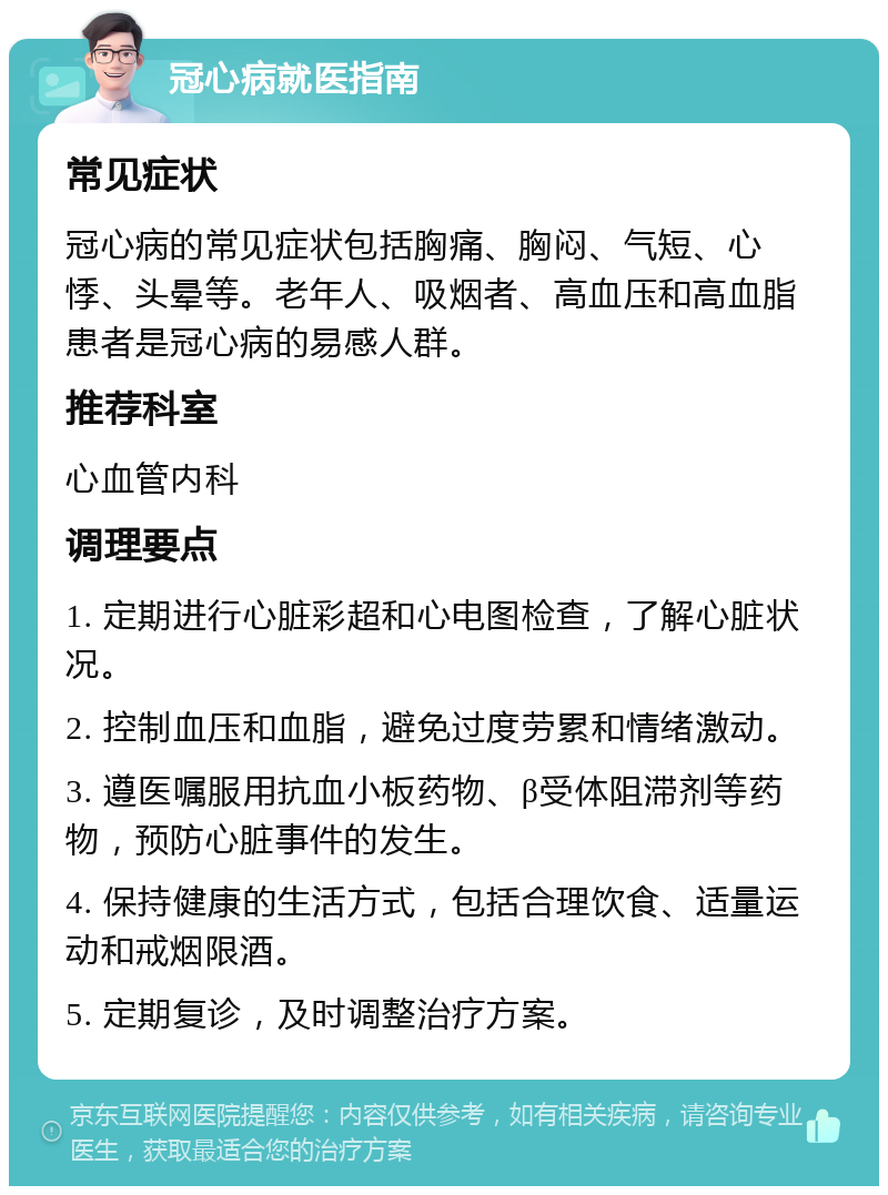 冠心病就医指南 常见症状 冠心病的常见症状包括胸痛、胸闷、气短、心悸、头晕等。老年人、吸烟者、高血压和高血脂患者是冠心病的易感人群。 推荐科室 心血管内科 调理要点 1. 定期进行心脏彩超和心电图检查，了解心脏状况。 2. 控制血压和血脂，避免过度劳累和情绪激动。 3. 遵医嘱服用抗血小板药物、β受体阻滞剂等药物，预防心脏事件的发生。 4. 保持健康的生活方式，包括合理饮食、适量运动和戒烟限酒。 5. 定期复诊，及时调整治疗方案。