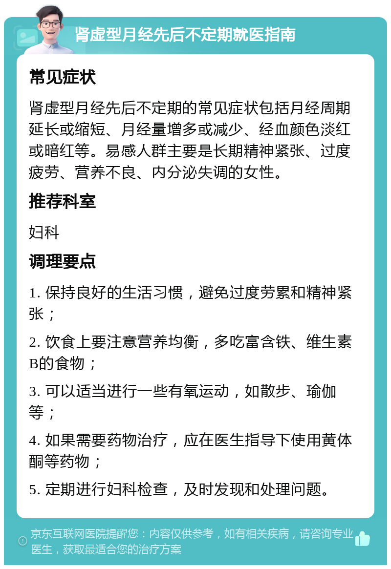 肾虚型月经先后不定期就医指南 常见症状 肾虚型月经先后不定期的常见症状包括月经周期延长或缩短、月经量增多或减少、经血颜色淡红或暗红等。易感人群主要是长期精神紧张、过度疲劳、营养不良、内分泌失调的女性。 推荐科室 妇科 调理要点 1. 保持良好的生活习惯，避免过度劳累和精神紧张； 2. 饮食上要注意营养均衡，多吃富含铁、维生素B的食物； 3. 可以适当进行一些有氧运动，如散步、瑜伽等； 4. 如果需要药物治疗，应在医生指导下使用黄体酮等药物； 5. 定期进行妇科检查，及时发现和处理问题。