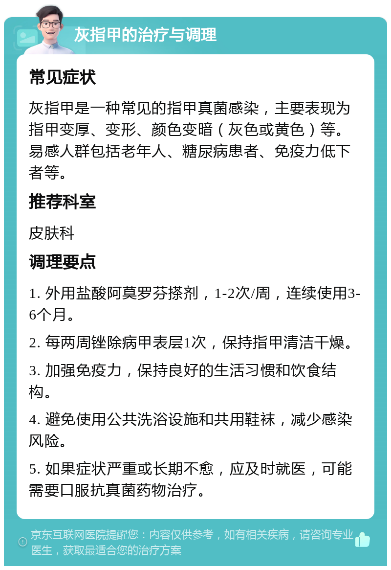 灰指甲的治疗与调理 常见症状 灰指甲是一种常见的指甲真菌感染，主要表现为指甲变厚、变形、颜色变暗（灰色或黄色）等。易感人群包括老年人、糖尿病患者、免疫力低下者等。 推荐科室 皮肤科 调理要点 1. 外用盐酸阿莫罗芬搽剂，1-2次/周，连续使用3-6个月。 2. 每两周锉除病甲表层1次，保持指甲清洁干燥。 3. 加强免疫力，保持良好的生活习惯和饮食结构。 4. 避免使用公共洗浴设施和共用鞋袜，减少感染风险。 5. 如果症状严重或长期不愈，应及时就医，可能需要口服抗真菌药物治疗。