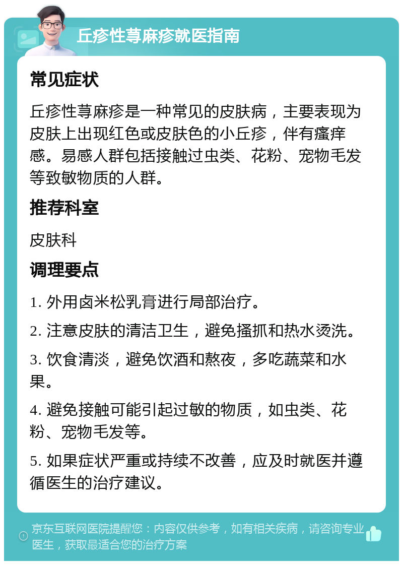 丘疹性荨麻疹就医指南 常见症状 丘疹性荨麻疹是一种常见的皮肤病，主要表现为皮肤上出现红色或皮肤色的小丘疹，伴有瘙痒感。易感人群包括接触过虫类、花粉、宠物毛发等致敏物质的人群。 推荐科室 皮肤科 调理要点 1. 外用卤米松乳膏进行局部治疗。 2. 注意皮肤的清洁卫生，避免搔抓和热水烫洗。 3. 饮食清淡，避免饮酒和熬夜，多吃蔬菜和水果。 4. 避免接触可能引起过敏的物质，如虫类、花粉、宠物毛发等。 5. 如果症状严重或持续不改善，应及时就医并遵循医生的治疗建议。