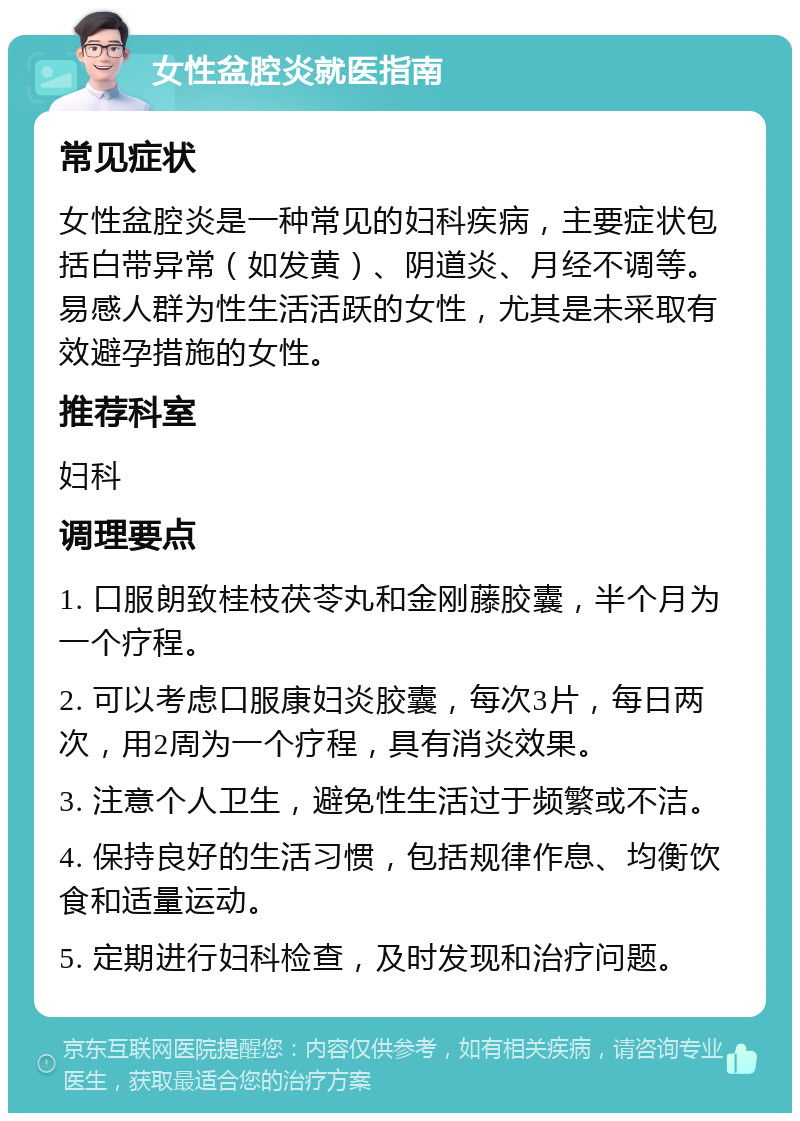 女性盆腔炎就医指南 常见症状 女性盆腔炎是一种常见的妇科疾病，主要症状包括白带异常（如发黄）、阴道炎、月经不调等。易感人群为性生活活跃的女性，尤其是未采取有效避孕措施的女性。 推荐科室 妇科 调理要点 1. 口服朗致桂枝茯苓丸和金刚藤胶囊，半个月为一个疗程。 2. 可以考虑口服康妇炎胶囊，每次3片，每日两次，用2周为一个疗程，具有消炎效果。 3. 注意个人卫生，避免性生活过于频繁或不洁。 4. 保持良好的生活习惯，包括规律作息、均衡饮食和适量运动。 5. 定期进行妇科检查，及时发现和治疗问题。