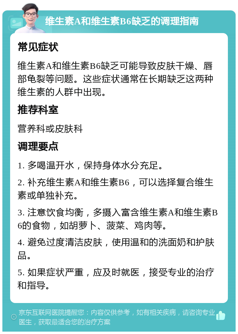 维生素A和维生素B6缺乏的调理指南 常见症状 维生素A和维生素B6缺乏可能导致皮肤干燥、唇部龟裂等问题。这些症状通常在长期缺乏这两种维生素的人群中出现。 推荐科室 营养科或皮肤科 调理要点 1. 多喝温开水，保持身体水分充足。 2. 补充维生素A和维生素B6，可以选择复合维生素或单独补充。 3. 注意饮食均衡，多摄入富含维生素A和维生素B6的食物，如胡萝卜、菠菜、鸡肉等。 4. 避免过度清洁皮肤，使用温和的洗面奶和护肤品。 5. 如果症状严重，应及时就医，接受专业的治疗和指导。