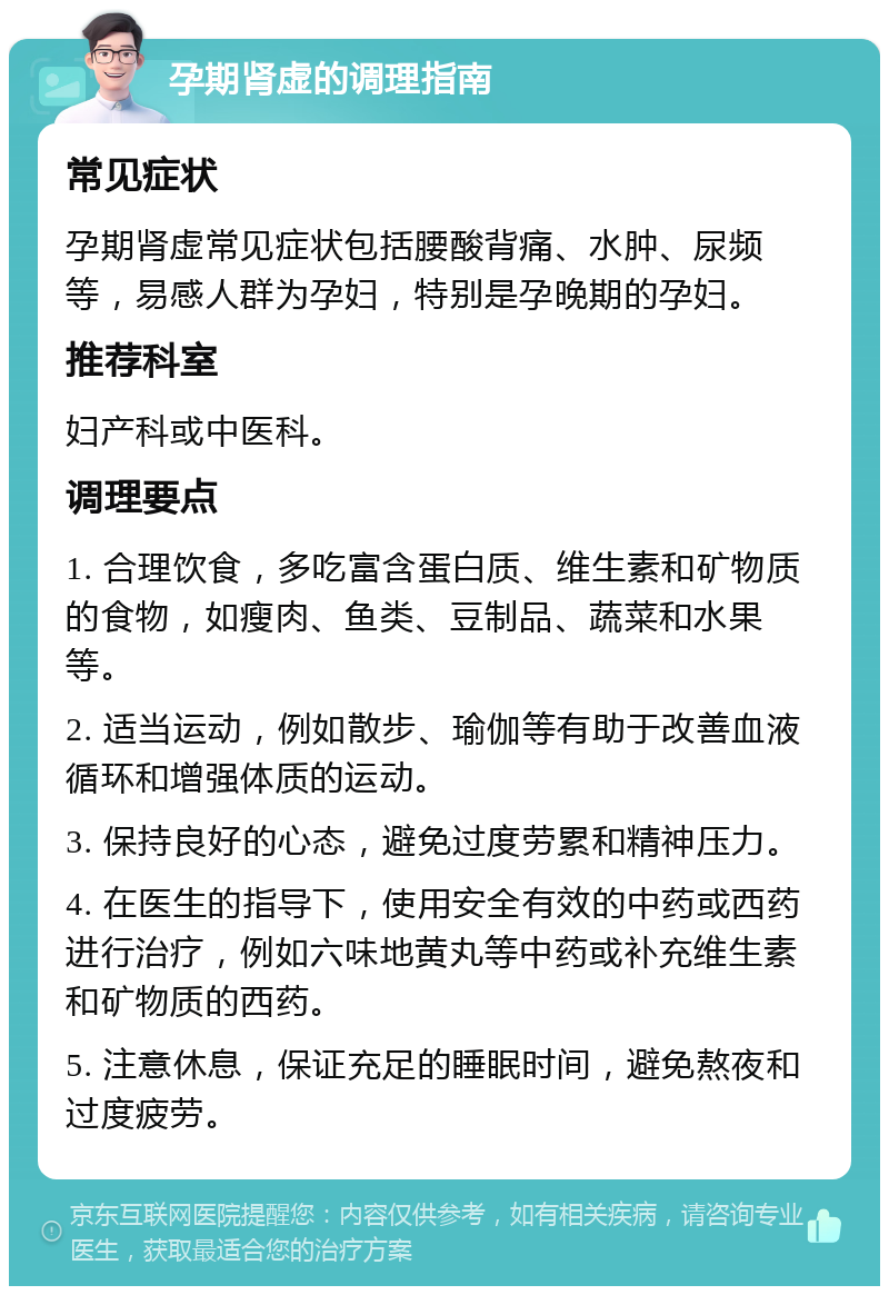 孕期肾虚的调理指南 常见症状 孕期肾虚常见症状包括腰酸背痛、水肿、尿频等，易感人群为孕妇，特别是孕晚期的孕妇。 推荐科室 妇产科或中医科。 调理要点 1. 合理饮食，多吃富含蛋白质、维生素和矿物质的食物，如瘦肉、鱼类、豆制品、蔬菜和水果等。 2. 适当运动，例如散步、瑜伽等有助于改善血液循环和增强体质的运动。 3. 保持良好的心态，避免过度劳累和精神压力。 4. 在医生的指导下，使用安全有效的中药或西药进行治疗，例如六味地黄丸等中药或补充维生素和矿物质的西药。 5. 注意休息，保证充足的睡眠时间，避免熬夜和过度疲劳。