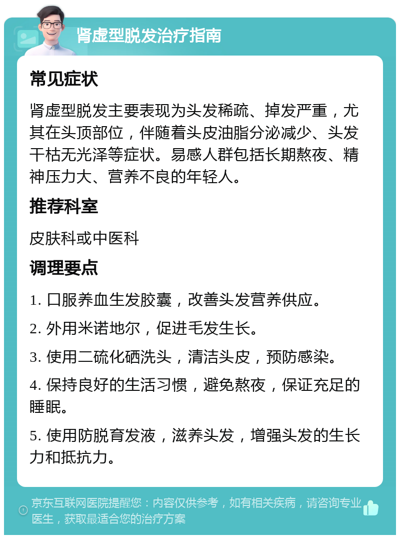 肾虚型脱发治疗指南 常见症状 肾虚型脱发主要表现为头发稀疏、掉发严重，尤其在头顶部位，伴随着头皮油脂分泌减少、头发干枯无光泽等症状。易感人群包括长期熬夜、精神压力大、营养不良的年轻人。 推荐科室 皮肤科或中医科 调理要点 1. 口服养血生发胶囊，改善头发营养供应。 2. 外用米诺地尔，促进毛发生长。 3. 使用二硫化硒洗头，清洁头皮，预防感染。 4. 保持良好的生活习惯，避免熬夜，保证充足的睡眠。 5. 使用防脱育发液，滋养头发，增强头发的生长力和抵抗力。