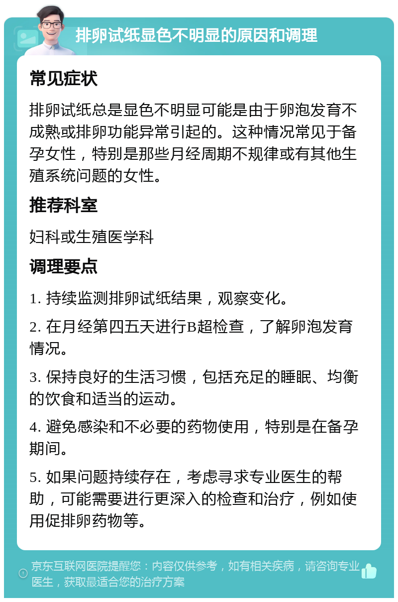 排卵试纸显色不明显的原因和调理 常见症状 排卵试纸总是显色不明显可能是由于卵泡发育不成熟或排卵功能异常引起的。这种情况常见于备孕女性，特别是那些月经周期不规律或有其他生殖系统问题的女性。 推荐科室 妇科或生殖医学科 调理要点 1. 持续监测排卵试纸结果，观察变化。 2. 在月经第四五天进行B超检查，了解卵泡发育情况。 3. 保持良好的生活习惯，包括充足的睡眠、均衡的饮食和适当的运动。 4. 避免感染和不必要的药物使用，特别是在备孕期间。 5. 如果问题持续存在，考虑寻求专业医生的帮助，可能需要进行更深入的检查和治疗，例如使用促排卵药物等。