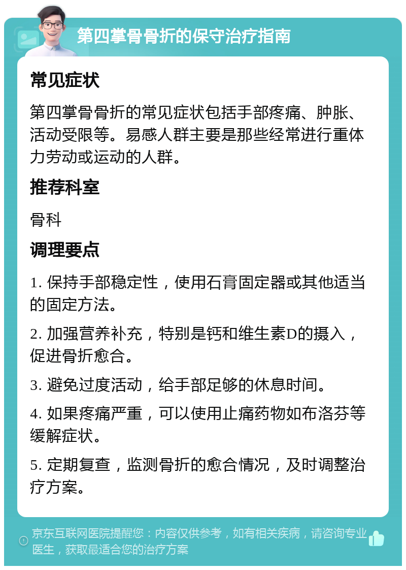 第四掌骨骨折的保守治疗指南 常见症状 第四掌骨骨折的常见症状包括手部疼痛、肿胀、活动受限等。易感人群主要是那些经常进行重体力劳动或运动的人群。 推荐科室 骨科 调理要点 1. 保持手部稳定性，使用石膏固定器或其他适当的固定方法。 2. 加强营养补充，特别是钙和维生素D的摄入，促进骨折愈合。 3. 避免过度活动，给手部足够的休息时间。 4. 如果疼痛严重，可以使用止痛药物如布洛芬等缓解症状。 5. 定期复查，监测骨折的愈合情况，及时调整治疗方案。