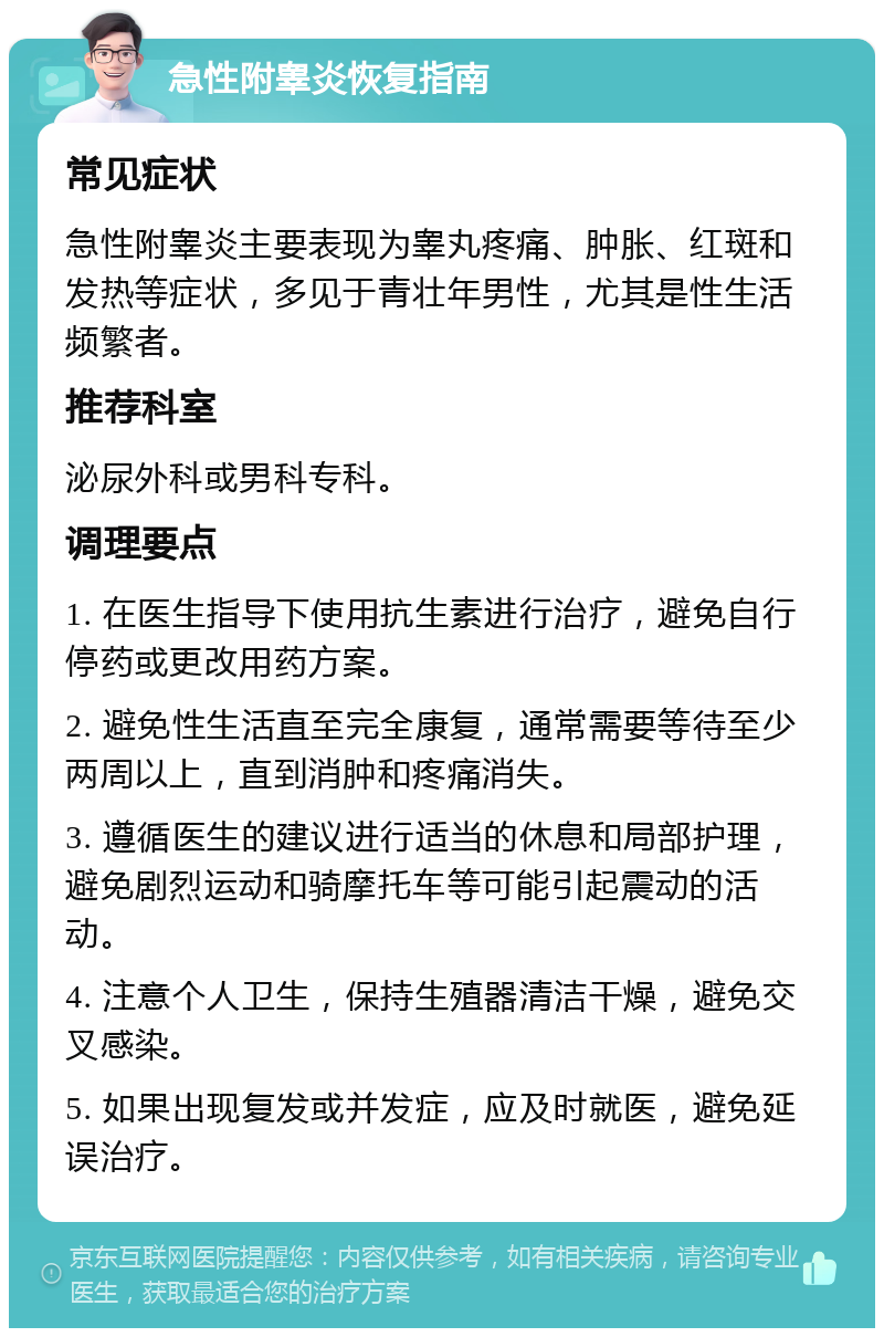 急性附睾炎恢复指南 常见症状 急性附睾炎主要表现为睾丸疼痛、肿胀、红斑和发热等症状，多见于青壮年男性，尤其是性生活频繁者。 推荐科室 泌尿外科或男科专科。 调理要点 1. 在医生指导下使用抗生素进行治疗，避免自行停药或更改用药方案。 2. 避免性生活直至完全康复，通常需要等待至少两周以上，直到消肿和疼痛消失。 3. 遵循医生的建议进行适当的休息和局部护理，避免剧烈运动和骑摩托车等可能引起震动的活动。 4. 注意个人卫生，保持生殖器清洁干燥，避免交叉感染。 5. 如果出现复发或并发症，应及时就医，避免延误治疗。