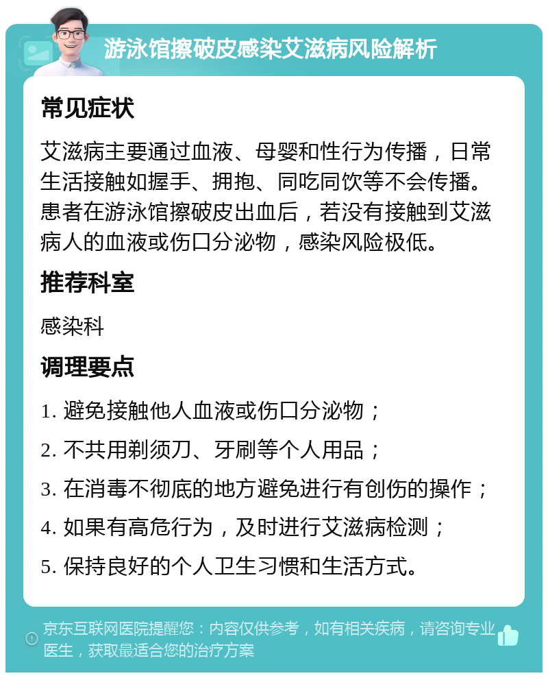 游泳馆擦破皮感染艾滋病风险解析 常见症状 艾滋病主要通过血液、母婴和性行为传播，日常生活接触如握手、拥抱、同吃同饮等不会传播。患者在游泳馆擦破皮出血后，若没有接触到艾滋病人的血液或伤口分泌物，感染风险极低。 推荐科室 感染科 调理要点 1. 避免接触他人血液或伤口分泌物； 2. 不共用剃须刀、牙刷等个人用品； 3. 在消毒不彻底的地方避免进行有创伤的操作； 4. 如果有高危行为，及时进行艾滋病检测； 5. 保持良好的个人卫生习惯和生活方式。