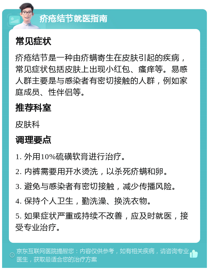 疥疮结节就医指南 常见症状 疥疮结节是一种由疥螨寄生在皮肤引起的疾病，常见症状包括皮肤上出现小红包、瘙痒等。易感人群主要是与感染者有密切接触的人群，例如家庭成员、性伴侣等。 推荐科室 皮肤科 调理要点 1. 外用10%硫磺软膏进行治疗。 2. 内裤需要用开水烫洗，以杀死疥螨和卵。 3. 避免与感染者有密切接触，减少传播风险。 4. 保持个人卫生，勤洗澡、换洗衣物。 5. 如果症状严重或持续不改善，应及时就医，接受专业治疗。