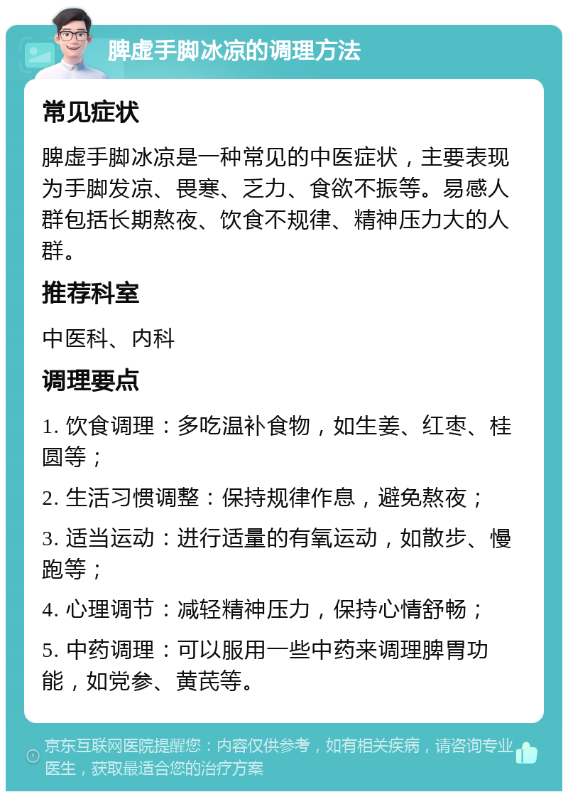 脾虚手脚冰凉的调理方法 常见症状 脾虚手脚冰凉是一种常见的中医症状，主要表现为手脚发凉、畏寒、乏力、食欲不振等。易感人群包括长期熬夜、饮食不规律、精神压力大的人群。 推荐科室 中医科、内科 调理要点 1. 饮食调理：多吃温补食物，如生姜、红枣、桂圆等； 2. 生活习惯调整：保持规律作息，避免熬夜； 3. 适当运动：进行适量的有氧运动，如散步、慢跑等； 4. 心理调节：减轻精神压力，保持心情舒畅； 5. 中药调理：可以服用一些中药来调理脾胃功能，如党参、黄芪等。