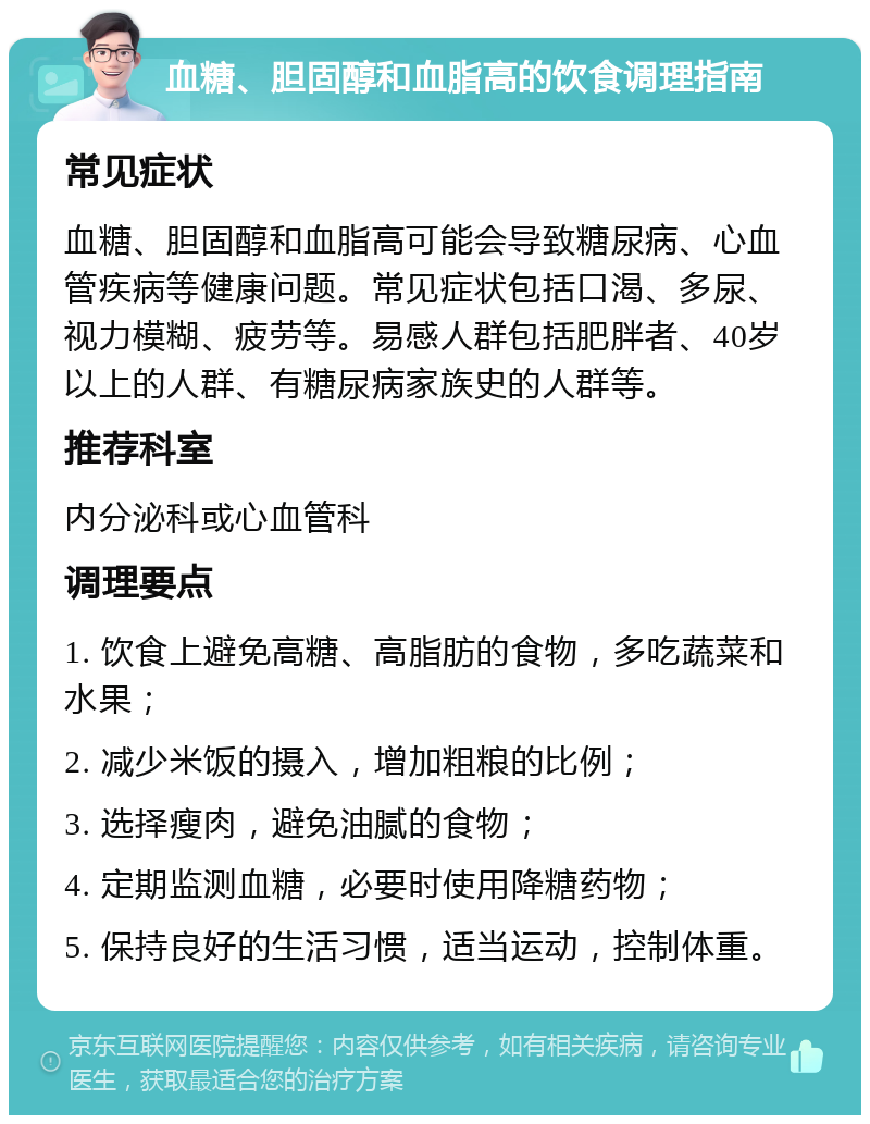 血糖、胆固醇和血脂高的饮食调理指南 常见症状 血糖、胆固醇和血脂高可能会导致糖尿病、心血管疾病等健康问题。常见症状包括口渴、多尿、视力模糊、疲劳等。易感人群包括肥胖者、40岁以上的人群、有糖尿病家族史的人群等。 推荐科室 内分泌科或心血管科 调理要点 1. 饮食上避免高糖、高脂肪的食物，多吃蔬菜和水果； 2. 减少米饭的摄入，增加粗粮的比例； 3. 选择瘦肉，避免油腻的食物； 4. 定期监测血糖，必要时使用降糖药物； 5. 保持良好的生活习惯，适当运动，控制体重。