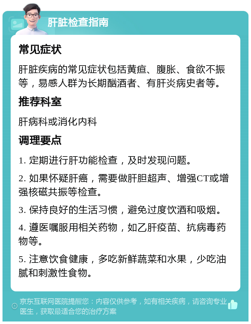 肝脏检查指南 常见症状 肝脏疾病的常见症状包括黄疸、腹胀、食欲不振等，易感人群为长期酗酒者、有肝炎病史者等。 推荐科室 肝病科或消化内科 调理要点 1. 定期进行肝功能检查，及时发现问题。 2. 如果怀疑肝癌，需要做肝胆超声、增强CT或增强核磁共振等检查。 3. 保持良好的生活习惯，避免过度饮酒和吸烟。 4. 遵医嘱服用相关药物，如乙肝疫苗、抗病毒药物等。 5. 注意饮食健康，多吃新鲜蔬菜和水果，少吃油腻和刺激性食物。