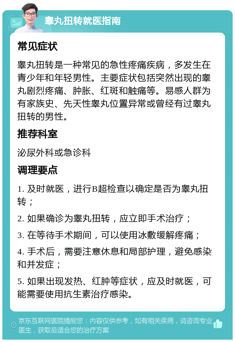 睾丸扭转就医指南 常见症状 睾丸扭转是一种常见的急性疼痛疾病，多发生在青少年和年轻男性。主要症状包括突然出现的睾丸剧烈疼痛、肿胀、红斑和触痛等。易感人群为有家族史、先天性睾丸位置异常或曾经有过睾丸扭转的男性。 推荐科室 泌尿外科或急诊科 调理要点 1. 及时就医，进行B超检查以确定是否为睾丸扭转； 2. 如果确诊为睾丸扭转，应立即手术治疗； 3. 在等待手术期间，可以使用冰敷缓解疼痛； 4. 手术后，需要注意休息和局部护理，避免感染和并发症； 5. 如果出现发热、红肿等症状，应及时就医，可能需要使用抗生素治疗感染。