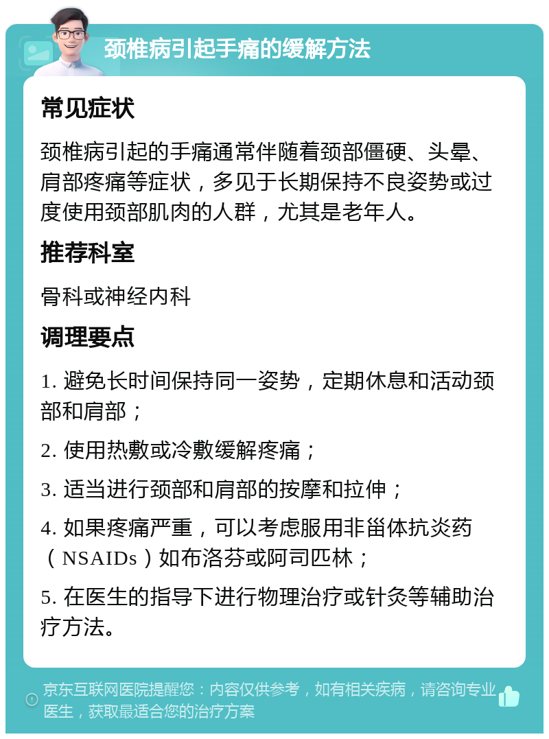 颈椎病引起手痛的缓解方法 常见症状 颈椎病引起的手痛通常伴随着颈部僵硬、头晕、肩部疼痛等症状，多见于长期保持不良姿势或过度使用颈部肌肉的人群，尤其是老年人。 推荐科室 骨科或神经内科 调理要点 1. 避免长时间保持同一姿势，定期休息和活动颈部和肩部； 2. 使用热敷或冷敷缓解疼痛； 3. 适当进行颈部和肩部的按摩和拉伸； 4. 如果疼痛严重，可以考虑服用非甾体抗炎药（NSAIDs）如布洛芬或阿司匹林； 5. 在医生的指导下进行物理治疗或针灸等辅助治疗方法。