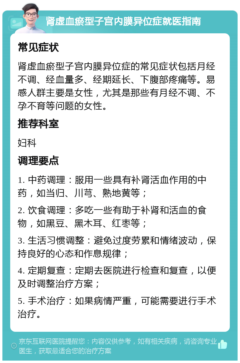 肾虚血瘀型子宫内膜异位症就医指南 常见症状 肾虚血瘀型子宫内膜异位症的常见症状包括月经不调、经血量多、经期延长、下腹部疼痛等。易感人群主要是女性，尤其是那些有月经不调、不孕不育等问题的女性。 推荐科室 妇科 调理要点 1. 中药调理：服用一些具有补肾活血作用的中药，如当归、川芎、熟地黄等； 2. 饮食调理：多吃一些有助于补肾和活血的食物，如黑豆、黑木耳、红枣等； 3. 生活习惯调整：避免过度劳累和情绪波动，保持良好的心态和作息规律； 4. 定期复查：定期去医院进行检查和复查，以便及时调整治疗方案； 5. 手术治疗：如果病情严重，可能需要进行手术治疗。