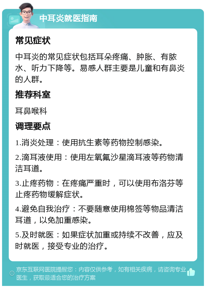 中耳炎就医指南 常见症状 中耳炎的常见症状包括耳朵疼痛、肿胀、有脓水、听力下降等。易感人群主要是儿童和有鼻炎的人群。 推荐科室 耳鼻喉科 调理要点 1.消炎处理：使用抗生素等药物控制感染。 2.滴耳液使用：使用左氧氟沙星滴耳液等药物清洁耳道。 3.止疼药物：在疼痛严重时，可以使用布洛芬等止疼药物缓解症状。 4.避免自我治疗：不要随意使用棉签等物品清洁耳道，以免加重感染。 5.及时就医：如果症状加重或持续不改善，应及时就医，接受专业的治疗。