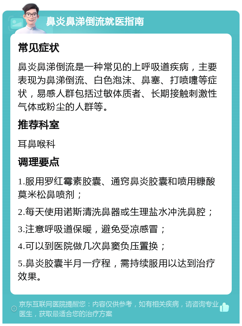 鼻炎鼻涕倒流就医指南 常见症状 鼻炎鼻涕倒流是一种常见的上呼吸道疾病，主要表现为鼻涕倒流、白色泡沫、鼻塞、打喷嚏等症状，易感人群包括过敏体质者、长期接触刺激性气体或粉尘的人群等。 推荐科室 耳鼻喉科 调理要点 1.服用罗红霉素胶囊、通窍鼻炎胶囊和喷用糠酸莫米松鼻喷剂； 2.每天使用诺斯清洗鼻器或生理盐水冲洗鼻腔； 3.注意呼吸道保暖，避免受凉感冒； 4.可以到医院做几次鼻窦负压置换； 5.鼻炎胶囊半月一疗程，需持续服用以达到治疗效果。