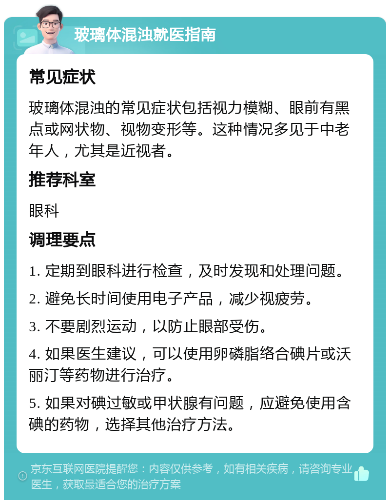 玻璃体混浊就医指南 常见症状 玻璃体混浊的常见症状包括视力模糊、眼前有黑点或网状物、视物变形等。这种情况多见于中老年人，尤其是近视者。 推荐科室 眼科 调理要点 1. 定期到眼科进行检查，及时发现和处理问题。 2. 避免长时间使用电子产品，减少视疲劳。 3. 不要剧烈运动，以防止眼部受伤。 4. 如果医生建议，可以使用卵磷脂络合碘片或沃丽汀等药物进行治疗。 5. 如果对碘过敏或甲状腺有问题，应避免使用含碘的药物，选择其他治疗方法。