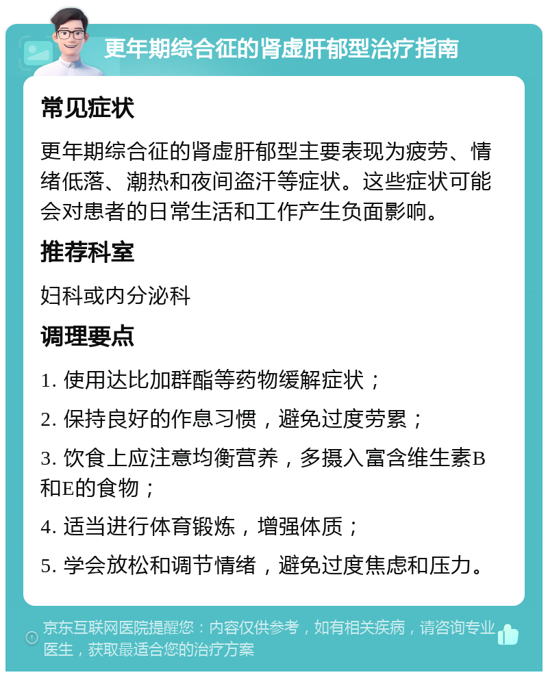 更年期综合征的肾虚肝郁型治疗指南 常见症状 更年期综合征的肾虚肝郁型主要表现为疲劳、情绪低落、潮热和夜间盗汗等症状。这些症状可能会对患者的日常生活和工作产生负面影响。 推荐科室 妇科或内分泌科 调理要点 1. 使用达比加群酯等药物缓解症状； 2. 保持良好的作息习惯，避免过度劳累； 3. 饮食上应注意均衡营养，多摄入富含维生素B和E的食物； 4. 适当进行体育锻炼，增强体质； 5. 学会放松和调节情绪，避免过度焦虑和压力。