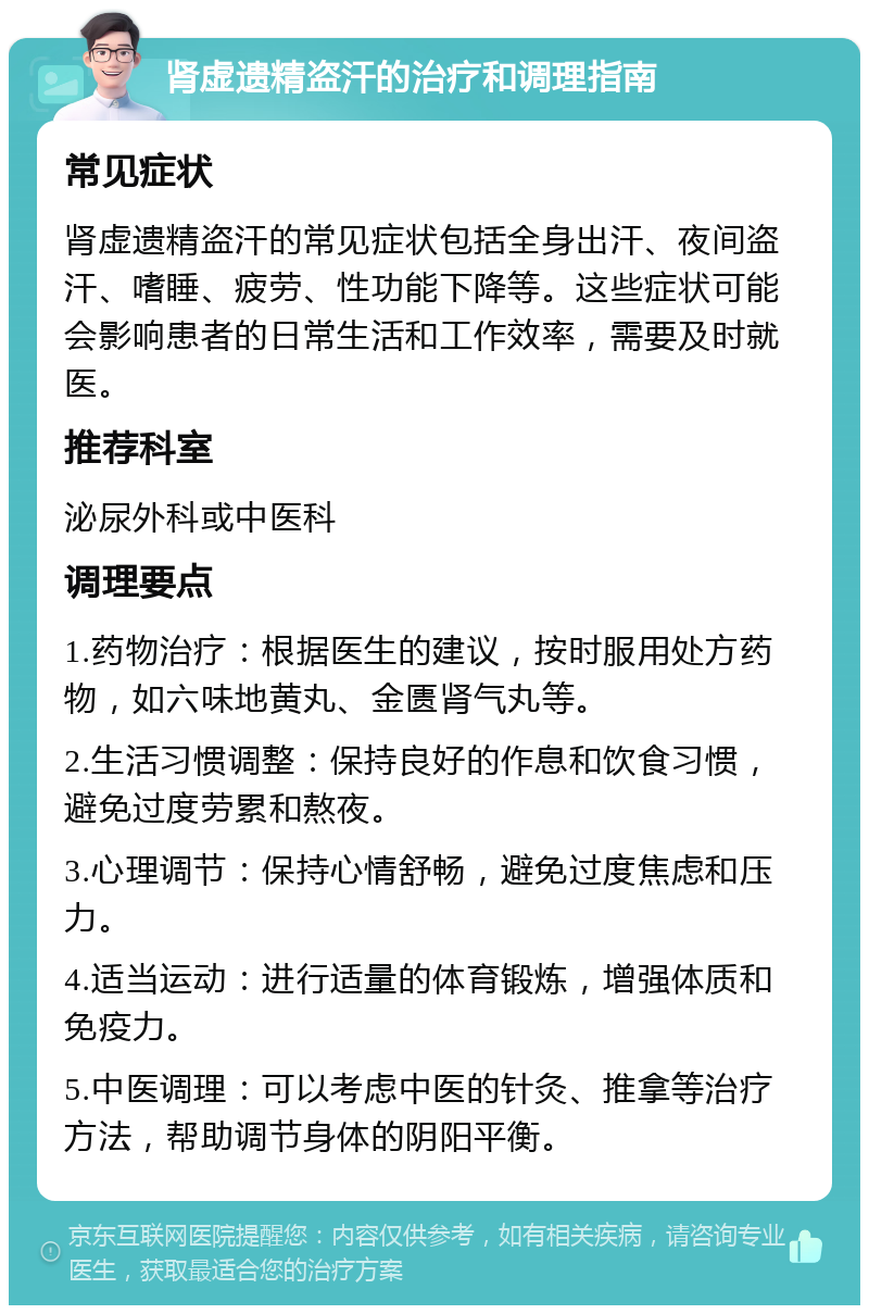 肾虚遗精盗汗的治疗和调理指南 常见症状 肾虚遗精盗汗的常见症状包括全身出汗、夜间盗汗、嗜睡、疲劳、性功能下降等。这些症状可能会影响患者的日常生活和工作效率，需要及时就医。 推荐科室 泌尿外科或中医科 调理要点 1.药物治疗：根据医生的建议，按时服用处方药物，如六味地黄丸、金匮肾气丸等。 2.生活习惯调整：保持良好的作息和饮食习惯，避免过度劳累和熬夜。 3.心理调节：保持心情舒畅，避免过度焦虑和压力。 4.适当运动：进行适量的体育锻炼，增强体质和免疫力。 5.中医调理：可以考虑中医的针灸、推拿等治疗方法，帮助调节身体的阴阳平衡。