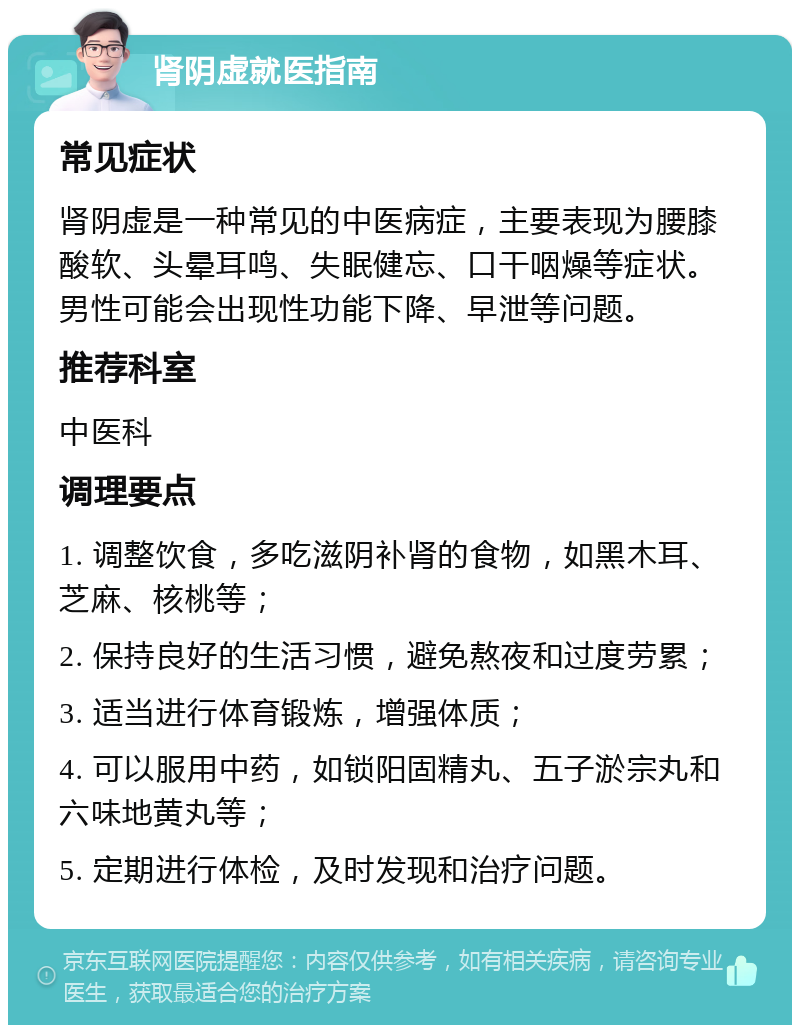 肾阴虚就医指南 常见症状 肾阴虚是一种常见的中医病症，主要表现为腰膝酸软、头晕耳鸣、失眠健忘、口干咽燥等症状。男性可能会出现性功能下降、早泄等问题。 推荐科室 中医科 调理要点 1. 调整饮食，多吃滋阴补肾的食物，如黑木耳、芝麻、核桃等； 2. 保持良好的生活习惯，避免熬夜和过度劳累； 3. 适当进行体育锻炼，增强体质； 4. 可以服用中药，如锁阳固精丸、五子淤宗丸和六味地黄丸等； 5. 定期进行体检，及时发现和治疗问题。