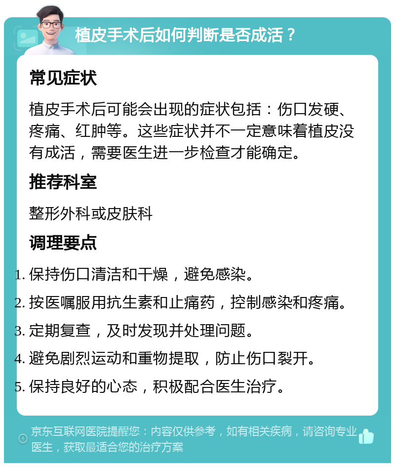 植皮手术后如何判断是否成活？ 常见症状 植皮手术后可能会出现的症状包括：伤口发硬、疼痛、红肿等。这些症状并不一定意味着植皮没有成活，需要医生进一步检查才能确定。 推荐科室 整形外科或皮肤科 调理要点 保持伤口清洁和干燥，避免感染。 按医嘱服用抗生素和止痛药，控制感染和疼痛。 定期复查，及时发现并处理问题。 避免剧烈运动和重物提取，防止伤口裂开。 保持良好的心态，积极配合医生治疗。