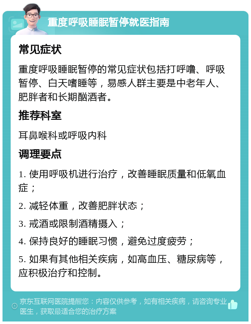 重度呼吸睡眠暂停就医指南 常见症状 重度呼吸睡眠暂停的常见症状包括打呼噜、呼吸暂停、白天嗜睡等，易感人群主要是中老年人、肥胖者和长期酗酒者。 推荐科室 耳鼻喉科或呼吸内科 调理要点 1. 使用呼吸机进行治疗，改善睡眠质量和低氧血症； 2. 减轻体重，改善肥胖状态； 3. 戒酒或限制酒精摄入； 4. 保持良好的睡眠习惯，避免过度疲劳； 5. 如果有其他相关疾病，如高血压、糖尿病等，应积极治疗和控制。