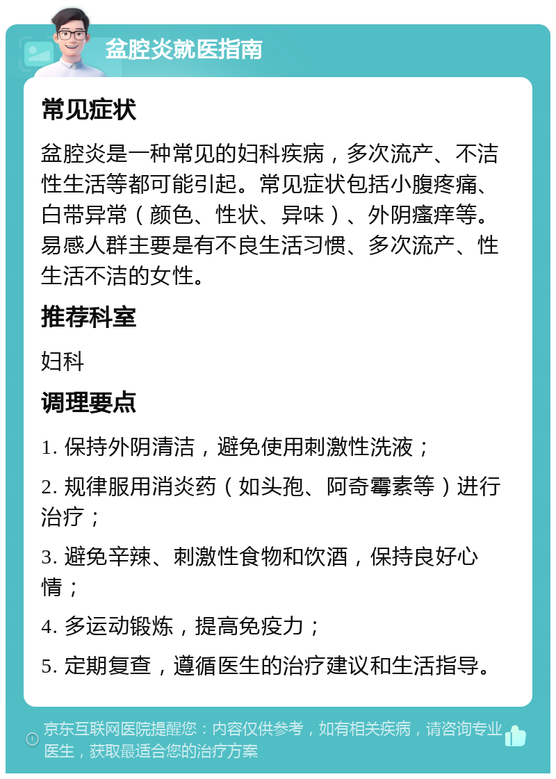 盆腔炎就医指南 常见症状 盆腔炎是一种常见的妇科疾病，多次流产、不洁性生活等都可能引起。常见症状包括小腹疼痛、白带异常（颜色、性状、异味）、外阴瘙痒等。易感人群主要是有不良生活习惯、多次流产、性生活不洁的女性。 推荐科室 妇科 调理要点 1. 保持外阴清洁，避免使用刺激性洗液； 2. 规律服用消炎药（如头孢、阿奇霉素等）进行治疗； 3. 避免辛辣、刺激性食物和饮酒，保持良好心情； 4. 多运动锻炼，提高免疫力； 5. 定期复查，遵循医生的治疗建议和生活指导。