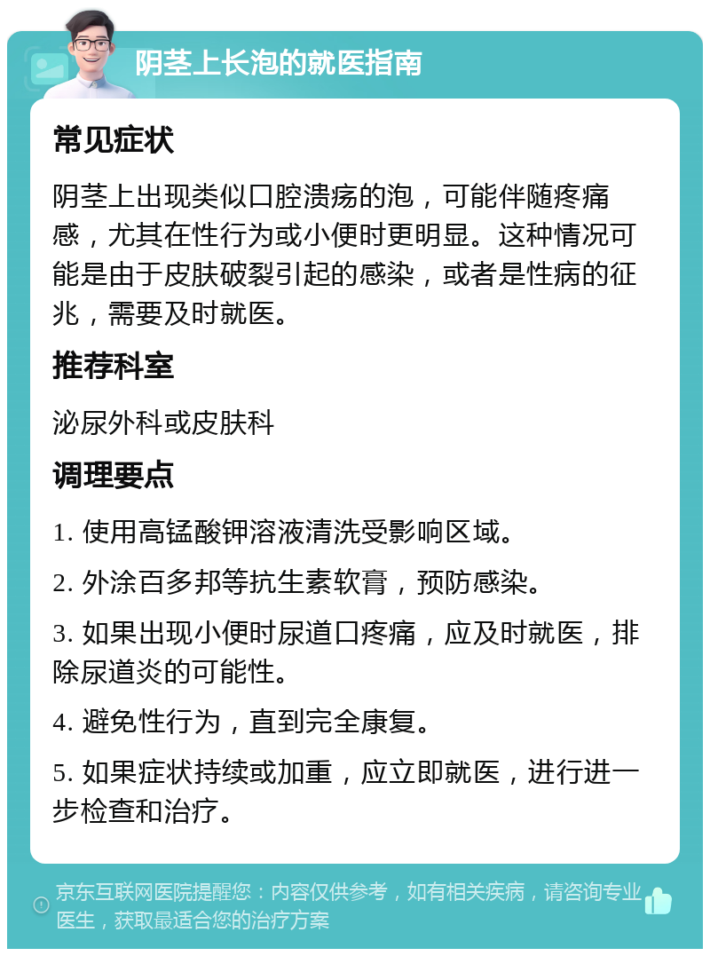 阴茎上长泡的就医指南 常见症状 阴茎上出现类似口腔溃疡的泡，可能伴随疼痛感，尤其在性行为或小便时更明显。这种情况可能是由于皮肤破裂引起的感染，或者是性病的征兆，需要及时就医。 推荐科室 泌尿外科或皮肤科 调理要点 1. 使用高锰酸钾溶液清洗受影响区域。 2. 外涂百多邦等抗生素软膏，预防感染。 3. 如果出现小便时尿道口疼痛，应及时就医，排除尿道炎的可能性。 4. 避免性行为，直到完全康复。 5. 如果症状持续或加重，应立即就医，进行进一步检查和治疗。