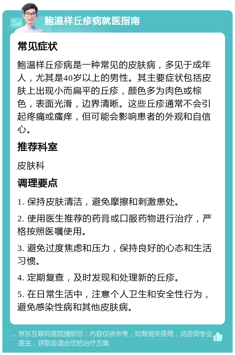 鲍温样丘疹病就医指南 常见症状 鲍温样丘疹病是一种常见的皮肤病，多见于成年人，尤其是40岁以上的男性。其主要症状包括皮肤上出现小而扁平的丘疹，颜色多为肉色或棕色，表面光滑，边界清晰。这些丘疹通常不会引起疼痛或瘙痒，但可能会影响患者的外观和自信心。 推荐科室 皮肤科 调理要点 1. 保持皮肤清洁，避免摩擦和刺激患处。 2. 使用医生推荐的药膏或口服药物进行治疗，严格按照医嘱使用。 3. 避免过度焦虑和压力，保持良好的心态和生活习惯。 4. 定期复查，及时发现和处理新的丘疹。 5. 在日常生活中，注意个人卫生和安全性行为，避免感染性病和其他皮肤病。