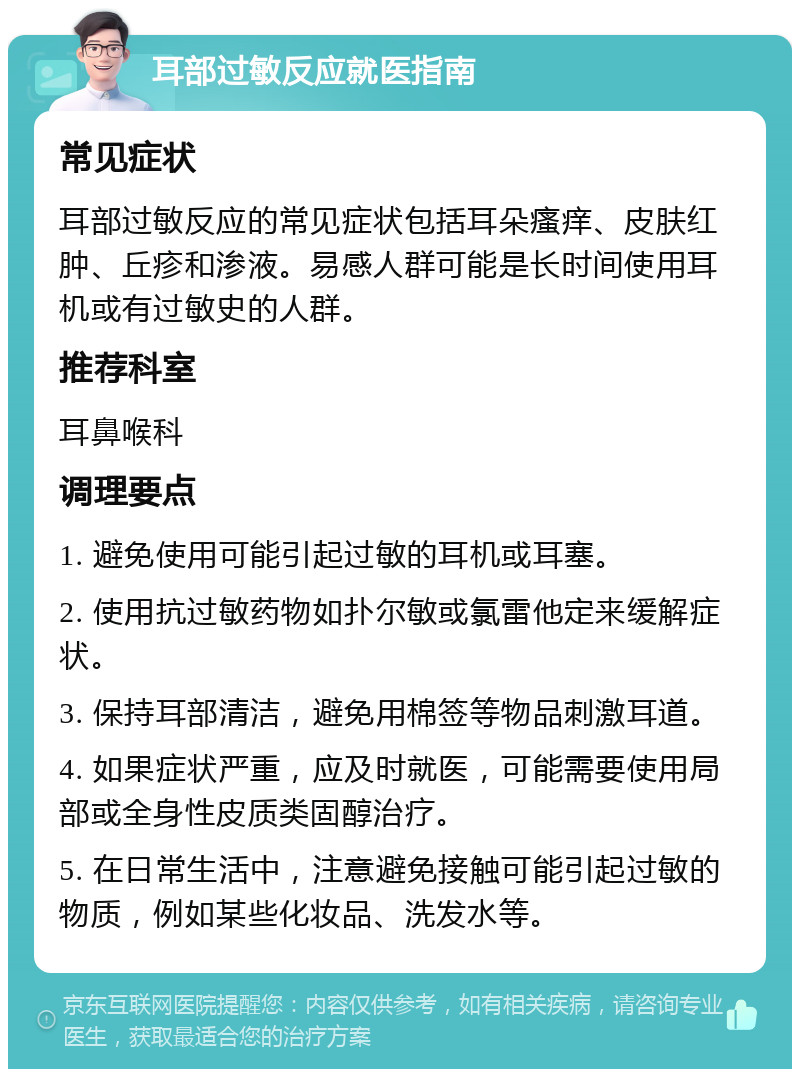 耳部过敏反应就医指南 常见症状 耳部过敏反应的常见症状包括耳朵瘙痒、皮肤红肿、丘疹和渗液。易感人群可能是长时间使用耳机或有过敏史的人群。 推荐科室 耳鼻喉科 调理要点 1. 避免使用可能引起过敏的耳机或耳塞。 2. 使用抗过敏药物如扑尔敏或氯雷他定来缓解症状。 3. 保持耳部清洁，避免用棉签等物品刺激耳道。 4. 如果症状严重，应及时就医，可能需要使用局部或全身性皮质类固醇治疗。 5. 在日常生活中，注意避免接触可能引起过敏的物质，例如某些化妆品、洗发水等。